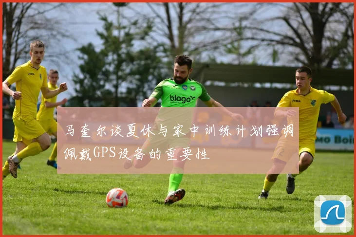 马奎尔谈夏休与家中训练计划强调佩戴GPS设备的重要性