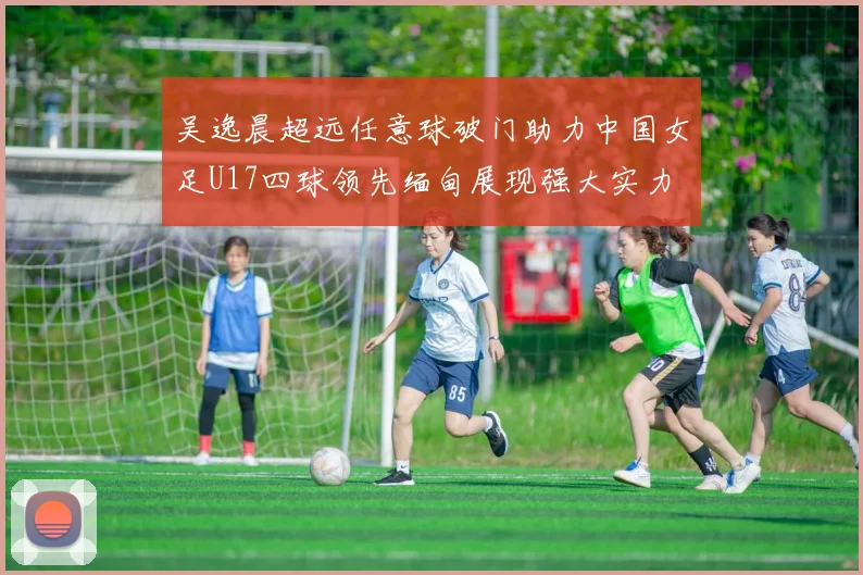 吴逸晨超远任意球破门助力中国女足U17四球领先缅甸展现强大实力