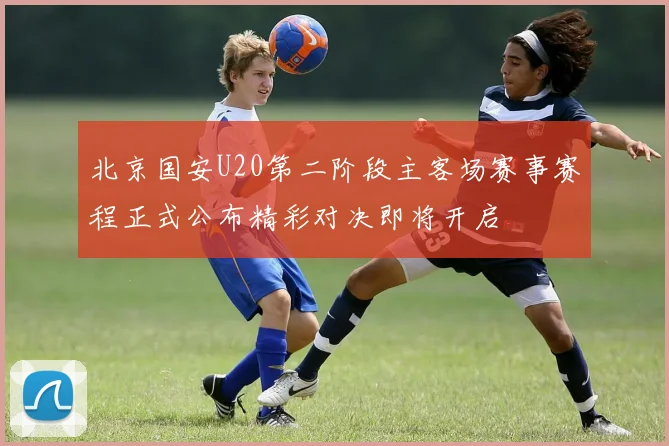 北京国安U20第二阶段主客场赛事赛程正式公布精彩对决即将开启