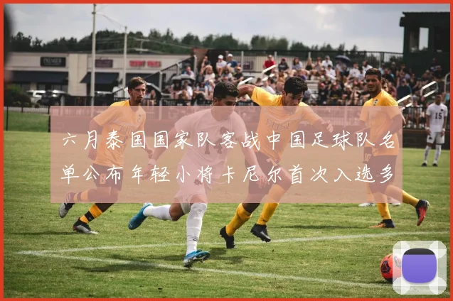 六月泰国国家队客战中国足球队名单公布年轻小将卡尼尔首次入选多名经验丰富老将随队出征