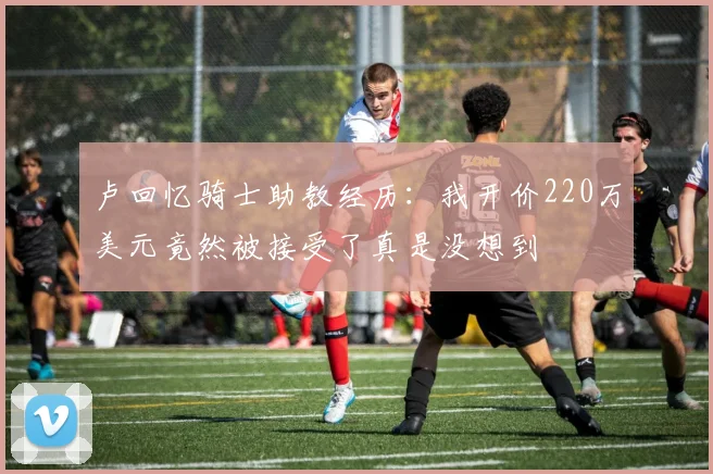 卢回忆骑士助教经历：我开价220万美元竟然被接受了真是没想到