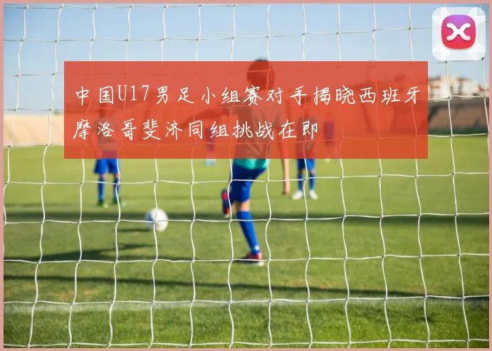 中国U17男足小组赛对手揭晓西班牙摩洛哥斐济同组挑战在即