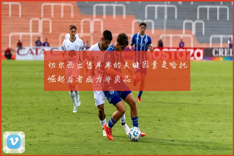 切尔西出售库库的关键因素是哈托崛起后者成为非卖品