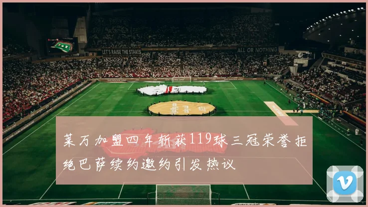 莱万加盟四年斩获119球三冠荣誉拒绝巴萨续约邀约引发热议