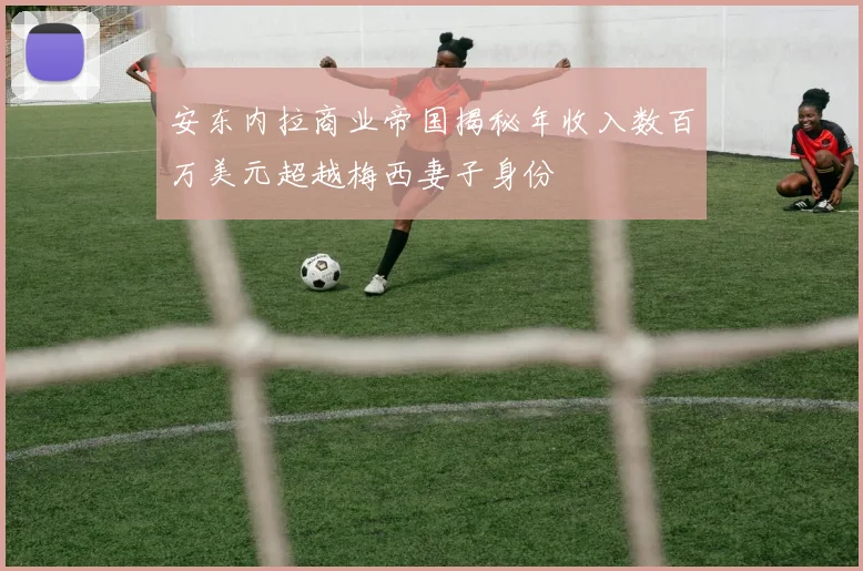 安东内拉商业帝国揭秘年收入数百万美元超越梅西妻子身份