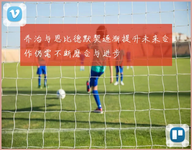 乔治与恩比德默契逐渐提升未来合作仍需不断磨合与进步