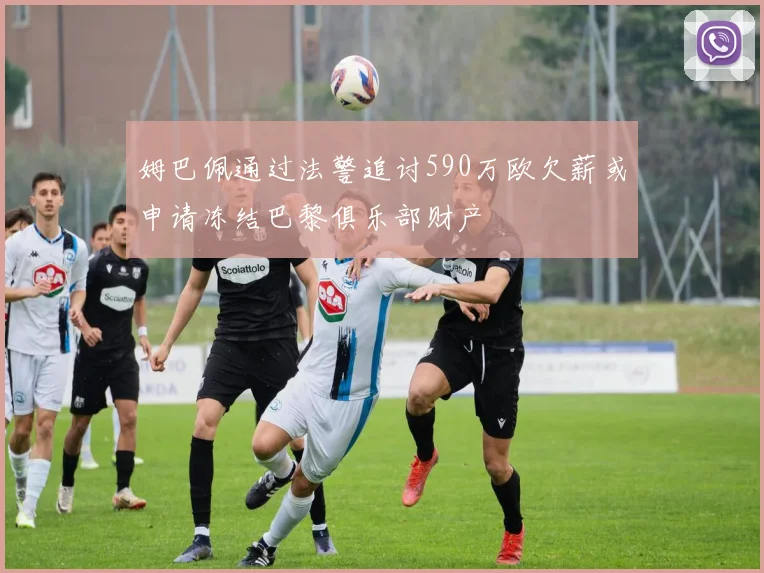 姆巴佩通过法警追讨590万欧欠薪或申请冻结巴黎俱乐部财产