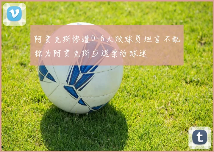 阿贾克斯惨遭0-6大败球员坦言不配称为阿贾克斯应退票给球迷
