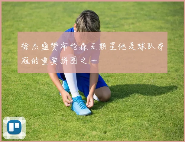 徐杰盛赞布伦森五颗星他是球队夺冠的重要拼图之一