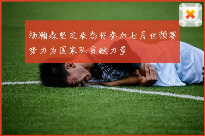 杨瀚森坚定表态将参加七月世预赛努力为国家队贡献力量
