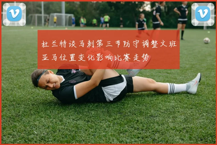 杜兰特谈马刺第三节防守调整文班亚马位置变化影响比赛走势