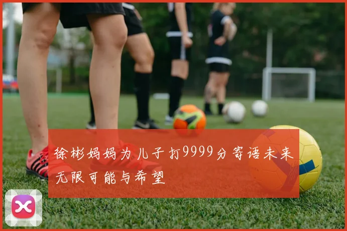 徐彬妈妈为儿子打9999分寄语未来无限可能与希望