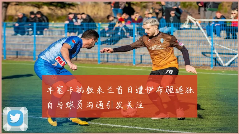 丰塞卡执教米兰首日遭伊布驱逐独自与球员沟通引发关注