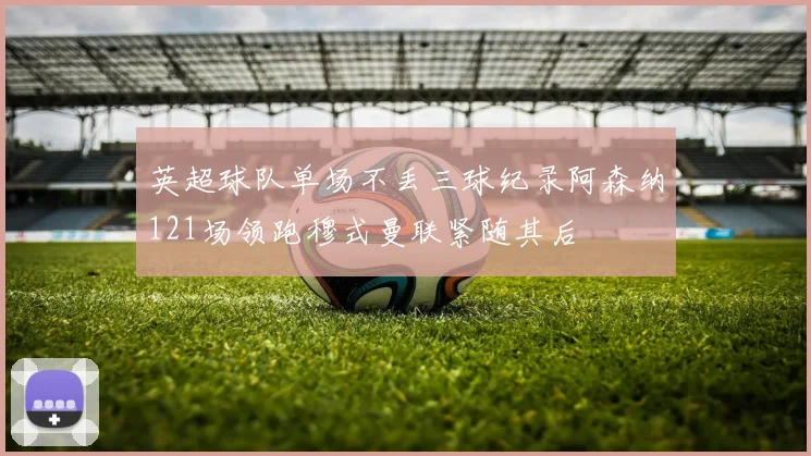 英超球队单场不丢三球纪录阿森纳121场领跑穆式曼联紧随其后