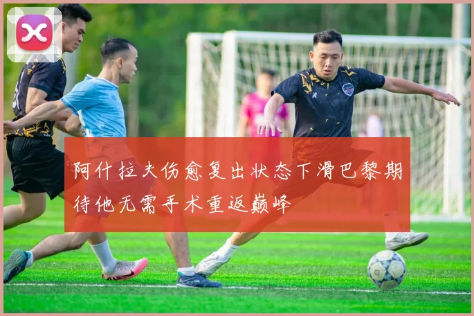 阿什拉夫伤愈复出状态下滑巴黎期待他无需手术重返巅峰