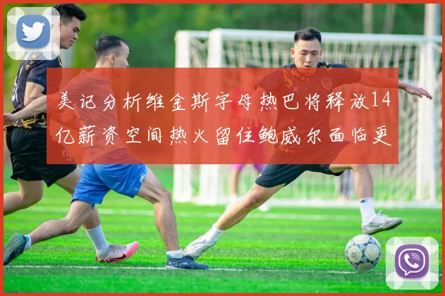 美记分析维金斯字母热巴将释放14亿薪资空间热火留住鲍威尔面临更大挑战